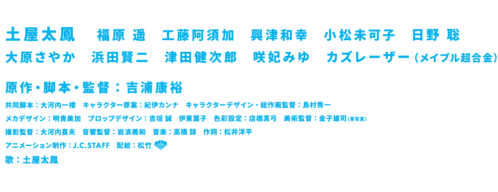 土屋太鳳　 福原 遥　工藤阿須加　興津和幸　小松未可子　日野 聡　大原さやか　浜田賢二　津田健次郎　咲妃みゆ　カズレーザー（メイプル超合金）　原作・脚本・監督：吉浦康裕　共同脚本：大河内一楼　　キャラクター原案：紀伊カンナ　　キャラクターデザイン・総作画監督：島村秀一　メカデザイン：明貴美加　プロップデザイン：吉垣 誠　伊東葉子　　色彩設定：店橋真弓　　美術監督：金子雄司〈青写真〉　撮影監督：大河内喜夫　　音響監督：岩浪美和　　音楽：高橋 諒　　作詞：松井洋平
アニメーション制作：J.C.STAFF　　配給：松竹　歌：土屋太鳳
